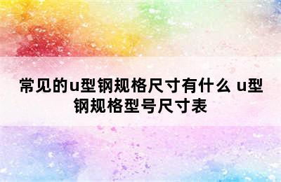 常见的u型钢规格尺寸有什么 u型钢规格型号尺寸表